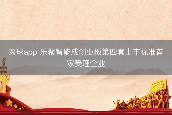 滚球app 乐聚智能成创业板第四套上市标准首家受理企业