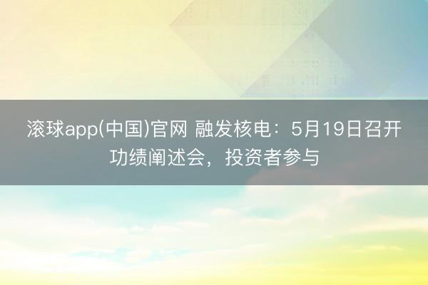 滚球app(中国)官网 融发核电：5月19日召开功绩阐述会，投资