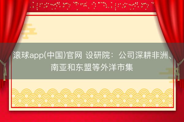 滚球app(中国)官网 设研院：公司深耕非洲、南亚和东盟等外